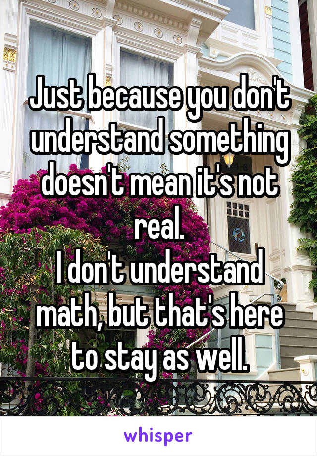 Just because you don't understand something doesn't mean it's not real.
I don't understand math, but that's here to stay as well.