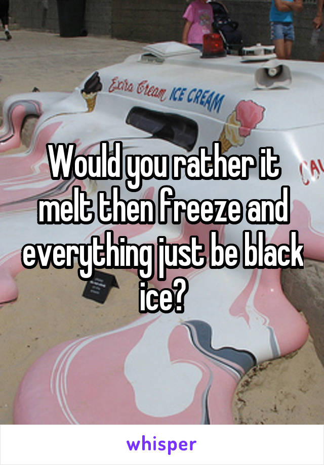 Would you rather it melt then freeze and everything just be black ice?