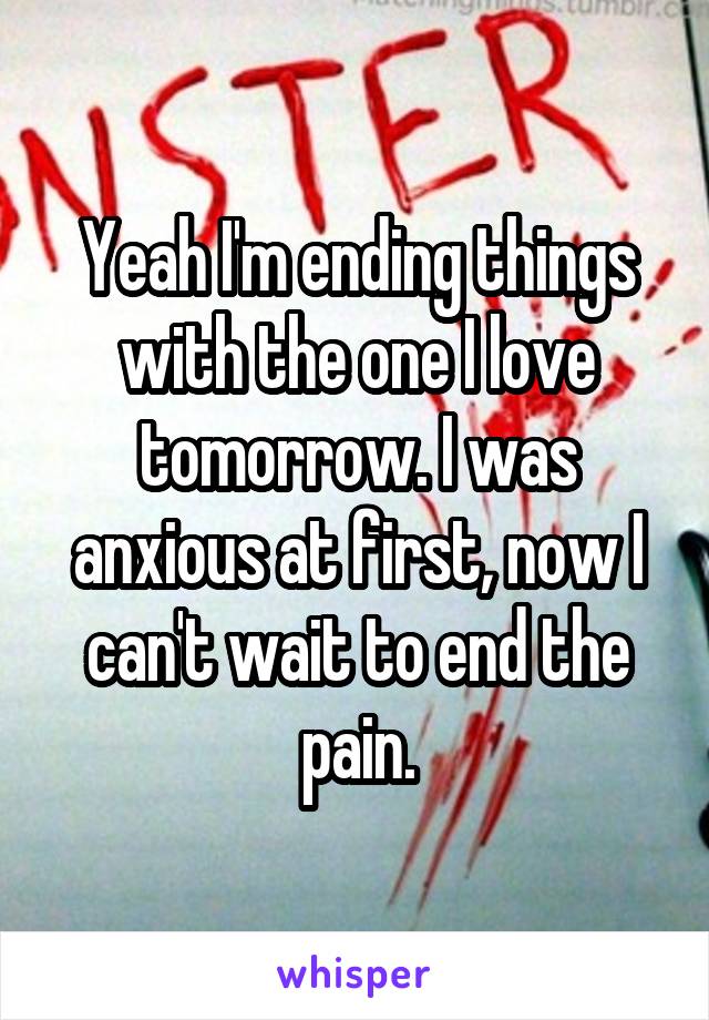 Yeah I'm ending things with the one I love tomorrow. I was anxious at first, now I can't wait to end the pain.