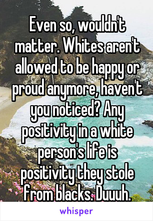 Even so, wouldn't matter. Whites aren't allowed to be happy or proud anymore, haven't you noticed? Any positivity in a white person's life is positivity they stole from blacks. Duuuh.