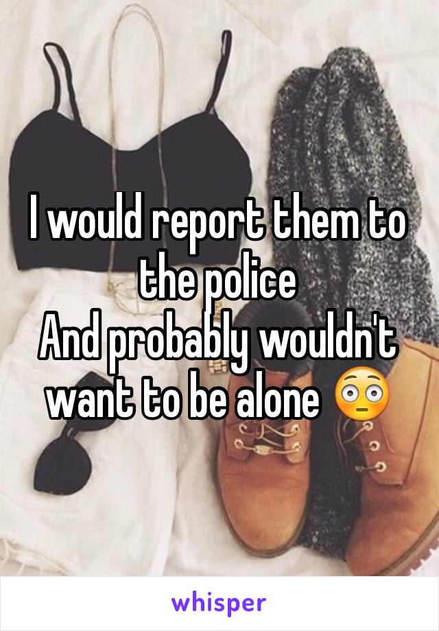 I would report them to the police 
And probably wouldn't want to be alone 😳