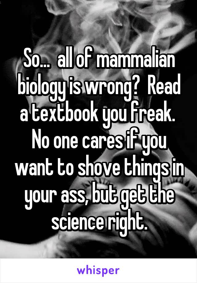 So...  all of mammalian biology is wrong?  Read a textbook you freak.  No one cares if you want to shove things in your ass, but get the science right.