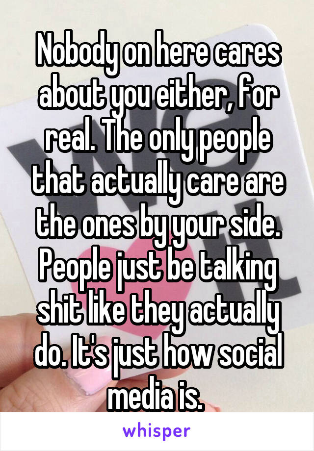 Nobody on here cares about you either, for real. The only people that actually care are the ones by your side. People just be talking shit like they actually do. It's just how social media is. 