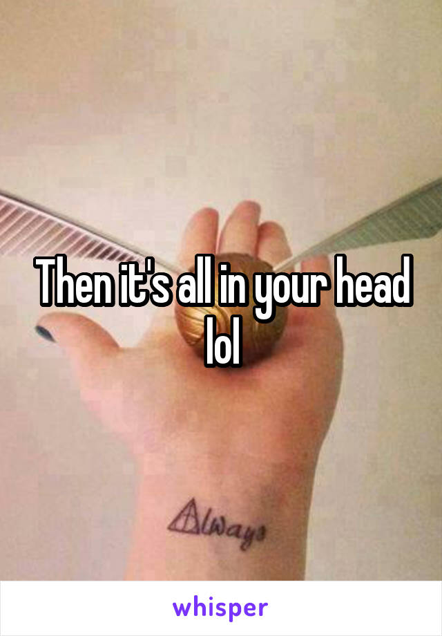 Then it's all in your head lol