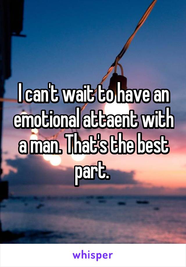 I can't wait to have an emotional attaent with a man. That's the best part. 