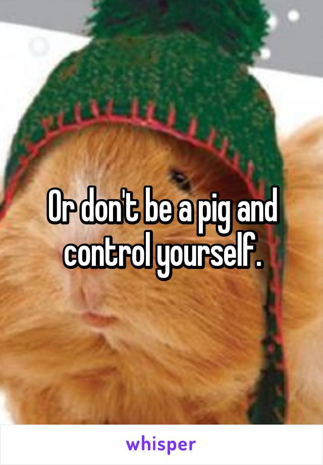 Or don't be a pig and control yourself.