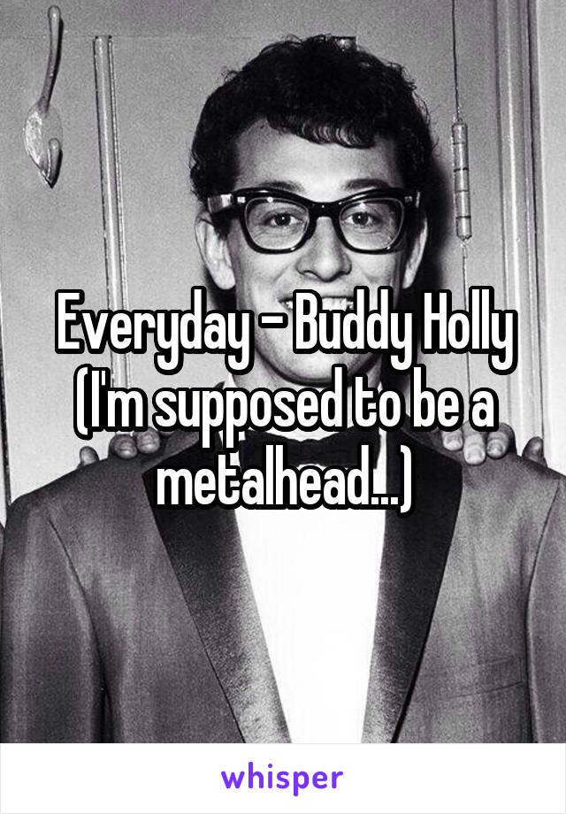 Everyday - Buddy Holly
(I'm supposed to be a metalhead...)