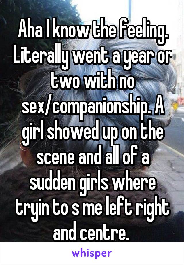 Aha I know the feeling. Literally went a year or two with no sex/companionship. A girl showed up on the scene and all of a sudden girls where tryin to s me left right and centre. 