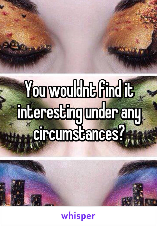 You wouldnt find it interesting under any circumstances?