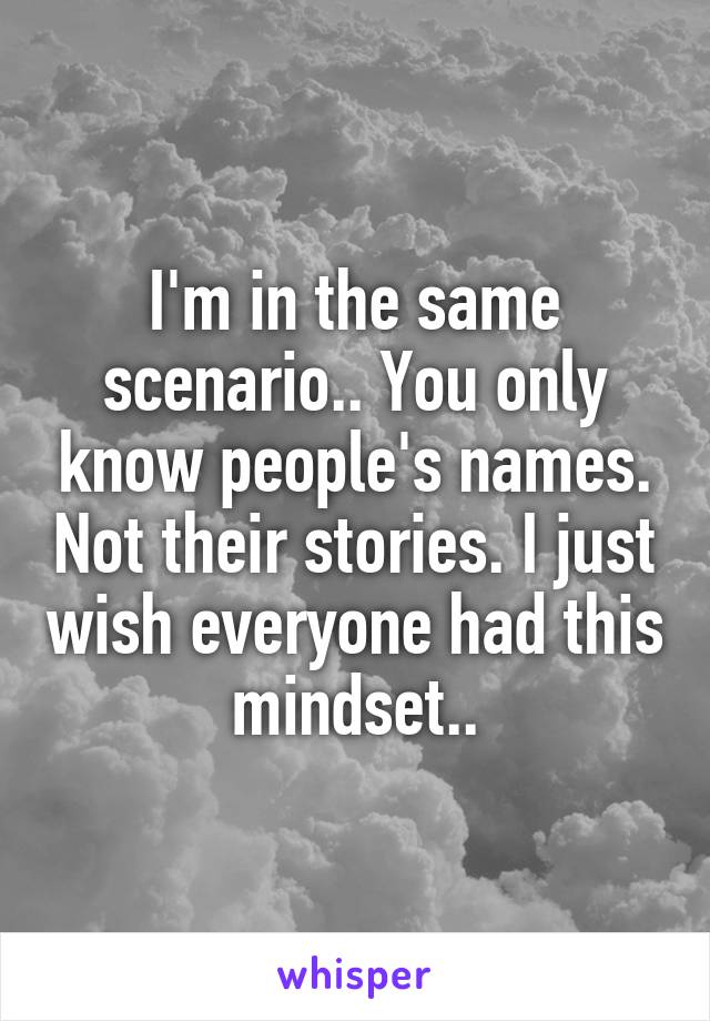 I'm in the same scenario.. You only know people's names. Not their stories. I just wish everyone had this mindset..