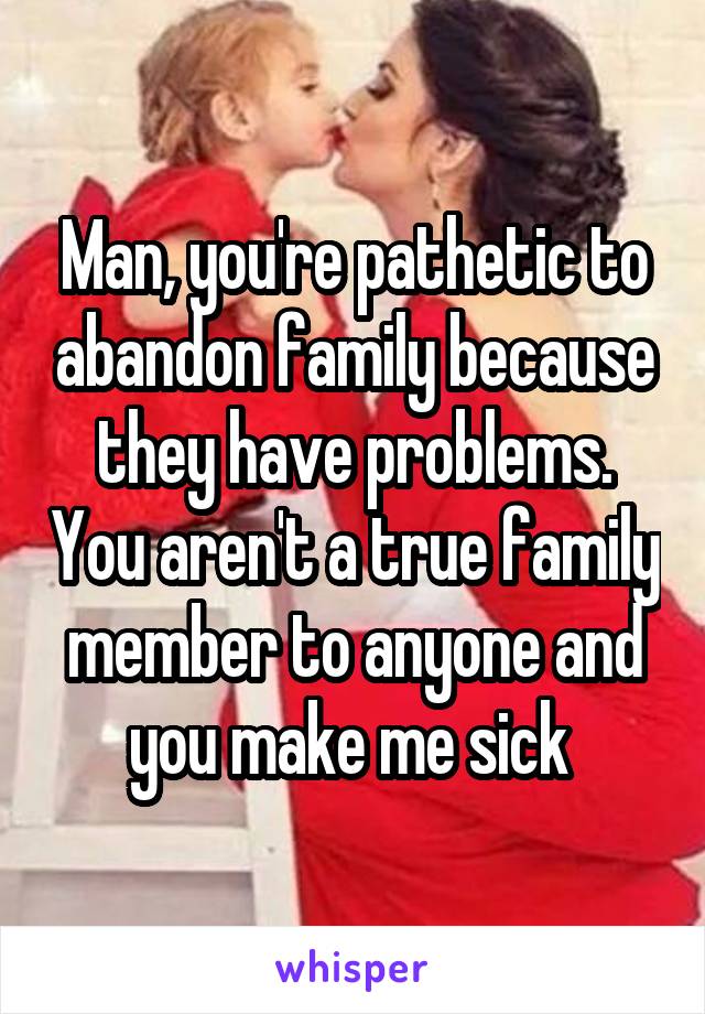 Man, you're pathetic to abandon family because they have problems. You aren't a true family member to anyone and you make me sick 