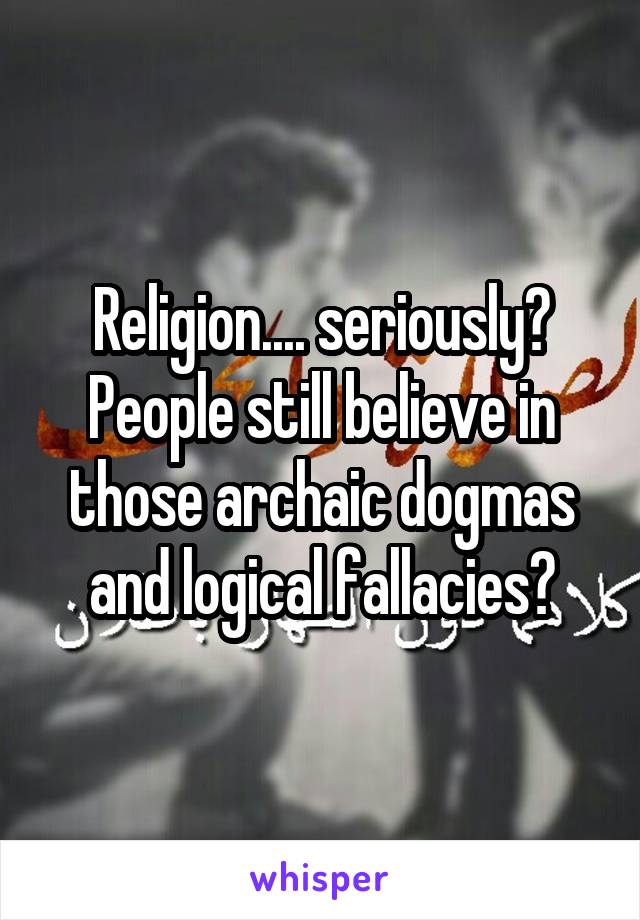 Religion.... seriously? People still believe in those archaic dogmas and logical fallacies?