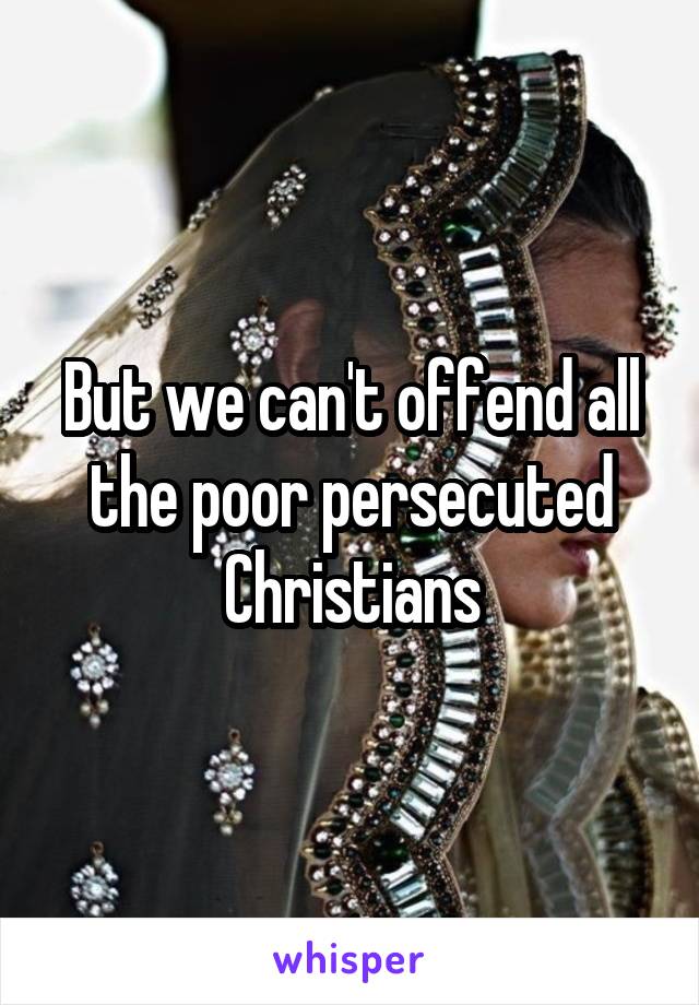 But we can't offend all the poor persecuted Christians