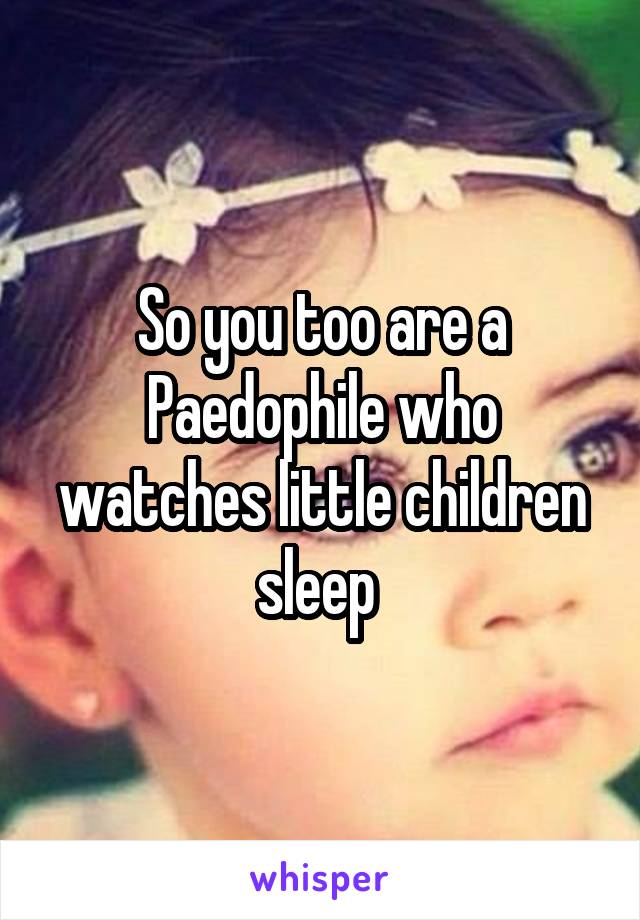 So you too are a Paedophile who watches little children sleep 