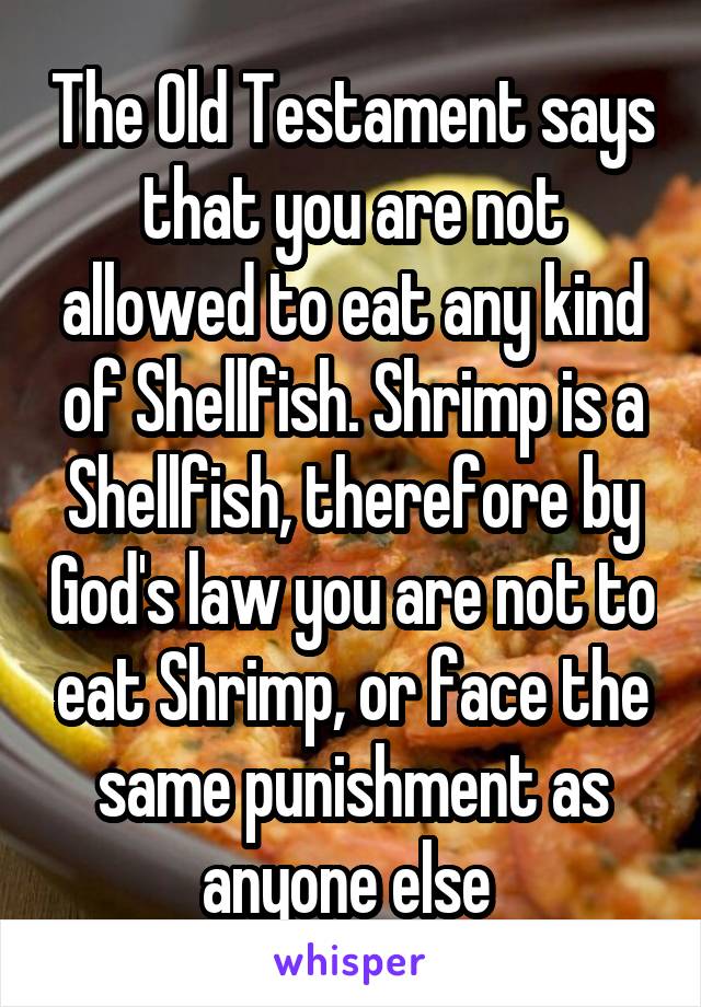 The Old Testament says that you are not allowed to eat any kind of Shellfish. Shrimp is a Shellfish, therefore by God's law you are not to eat Shrimp, or face the same punishment as anyone else 