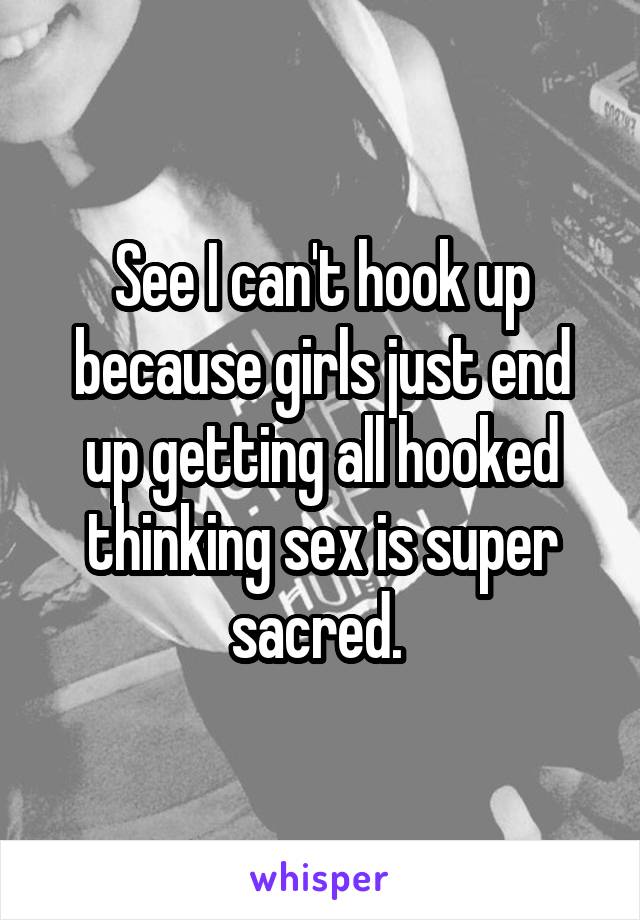 See I can't hook up because girls just end up getting all hooked thinking sex is super sacred. 