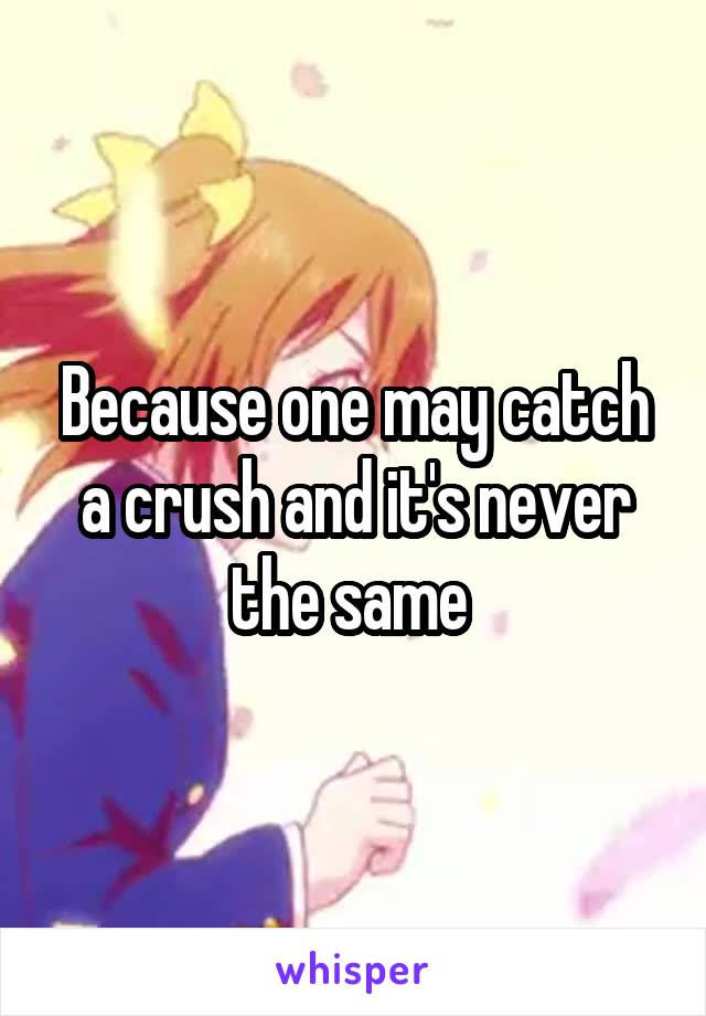 Because one may catch a crush and it's never the same 