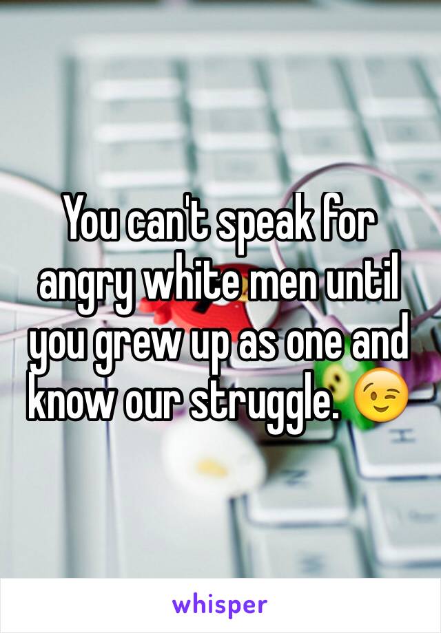 You can't speak for angry white men until you grew up as one and know our struggle. 😉