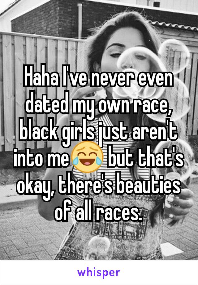 Haha I've never even dated my own race, black girls just aren't into me😂 but that's okay, there's beauties of all races.