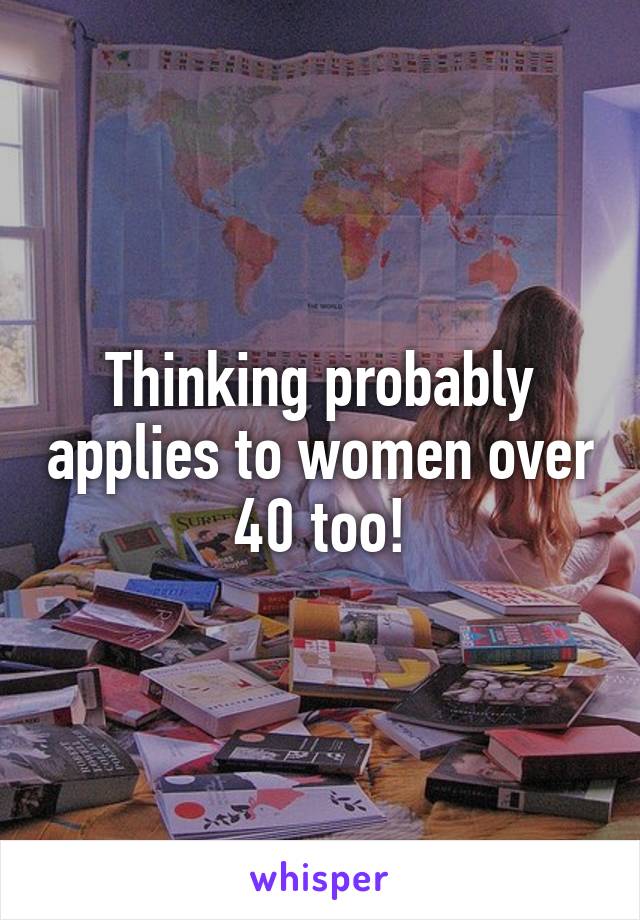 Thinking probably applies to women over 40 too!