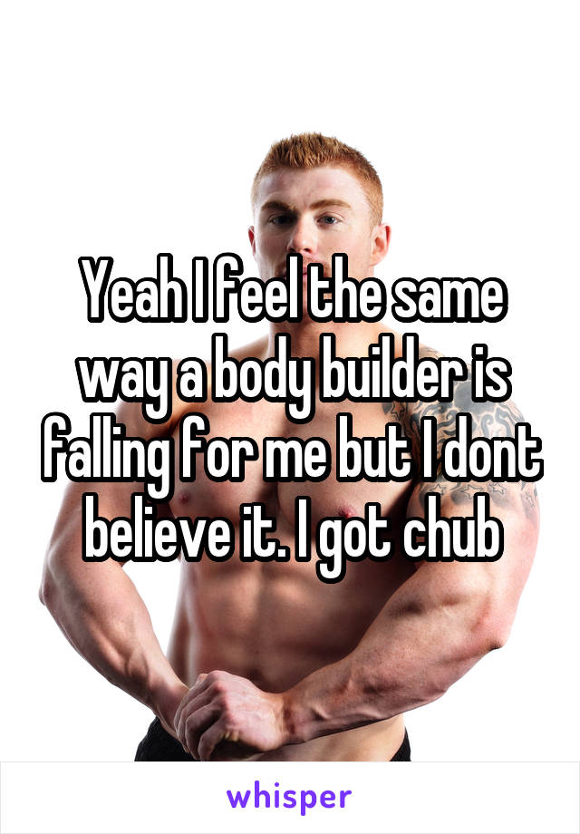 Yeah I feel the same way a body builder is falling for me but I dont believe it. I got chub