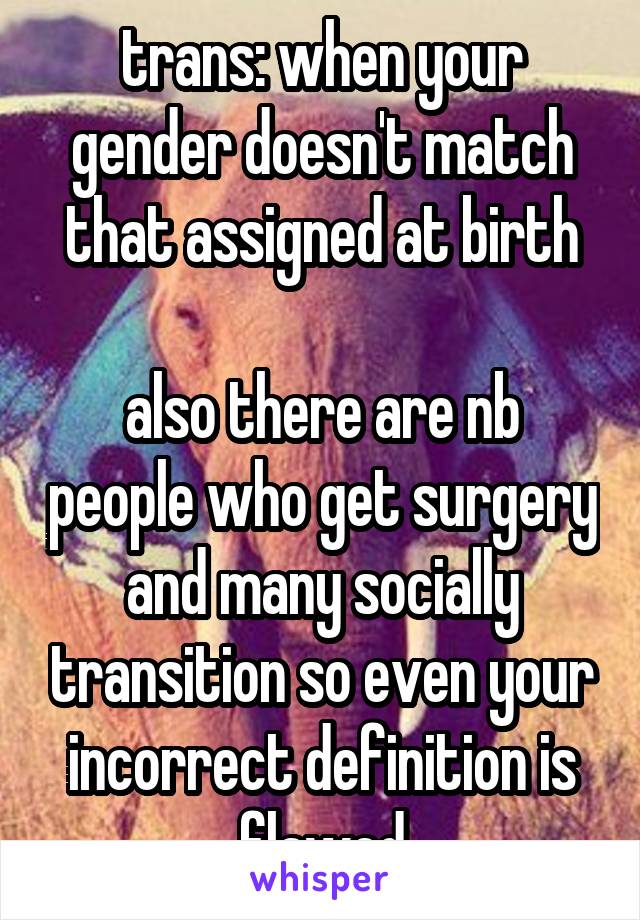 trans: when your gender doesn't match that assigned at birth

also there are nb people who get surgery and many socially transition so even your incorrect definition is flawed
