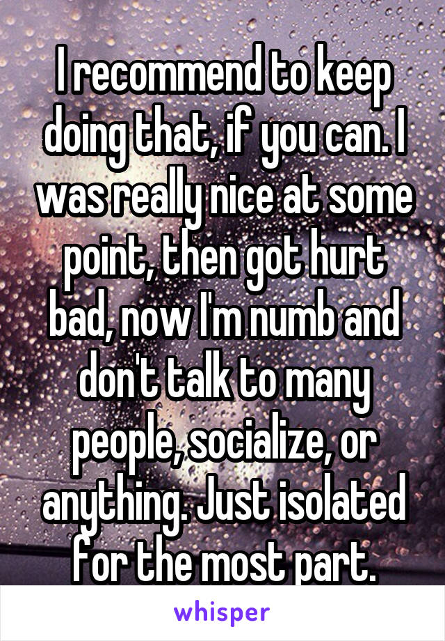 I recommend to keep doing that, if you can. I was really nice at some point, then got hurt bad, now I'm numb and don't talk to many people, socialize, or anything. Just isolated for the most part.