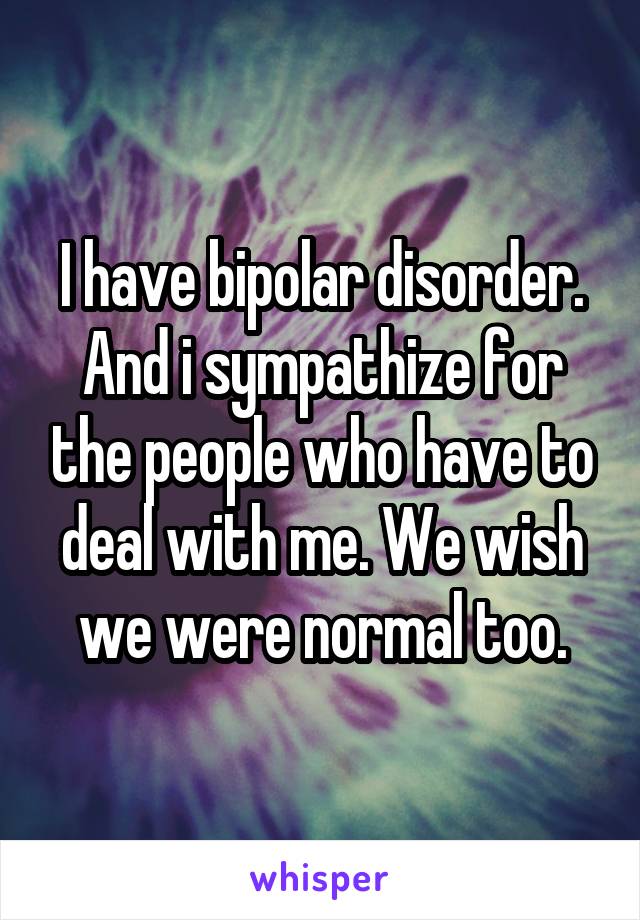 I have bipolar disorder. And i sympathize for the people who have to deal with me. We wish we were normal too.