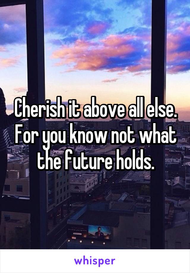Cherish it above all else. For you know not what the future holds.