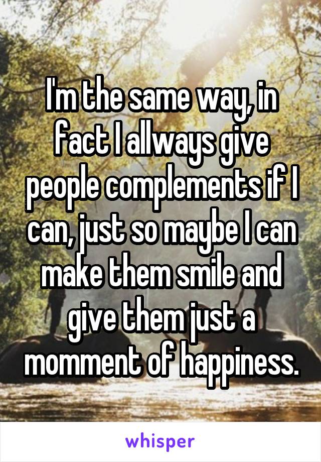 I'm the same way, in fact I allways give people complements if I can, just so maybe I can make them smile and give them just a momment of happiness.