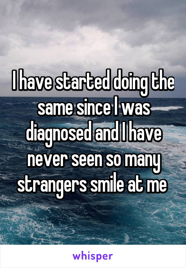 I have started doing the same since I was diagnosed and I have never seen so many strangers smile at me 