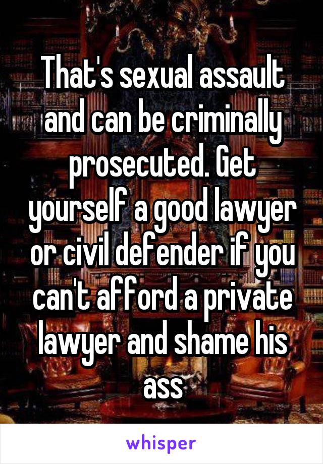 That's sexual assault and can be criminally prosecuted. Get yourself a good lawyer or civil defender if you can't afford a private lawyer and shame his ass