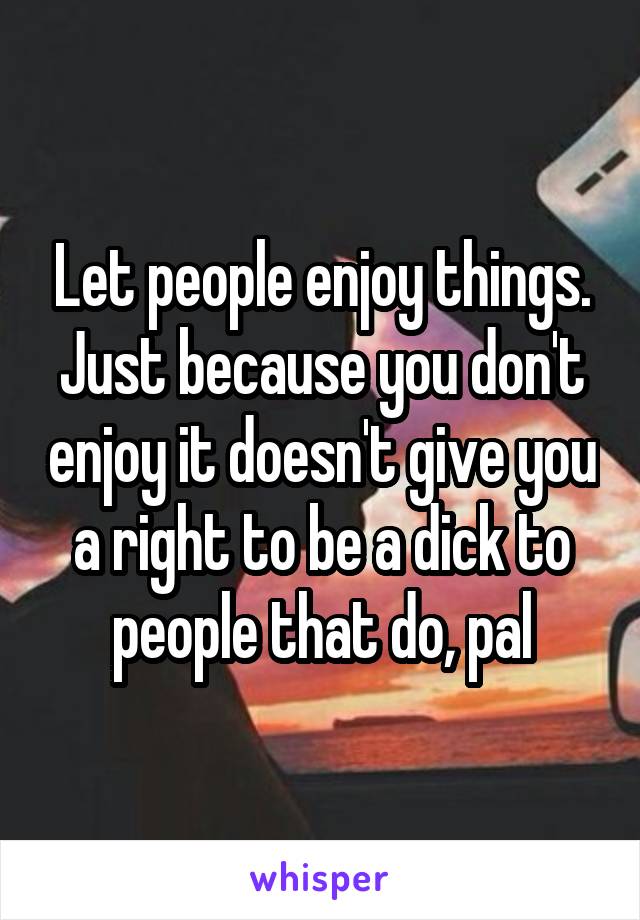 Let people enjoy things. Just because you don't enjoy it doesn't give you a right to be a dick to people that do, pal