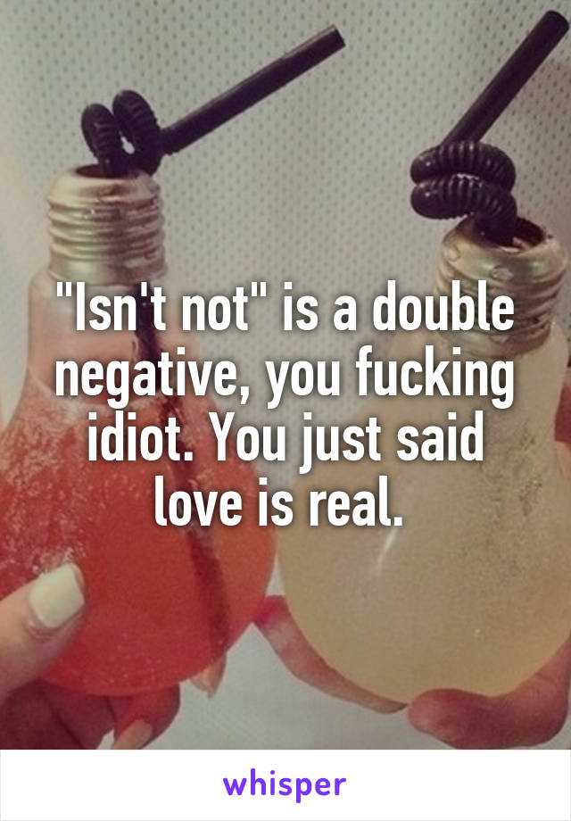 "Isn't not" is a double negative, you fucking idiot. You just said love is real. 