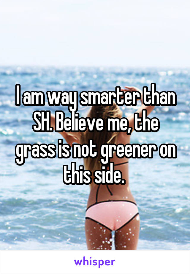 I am way smarter than SH. Believe me, the grass is not greener on this side. 