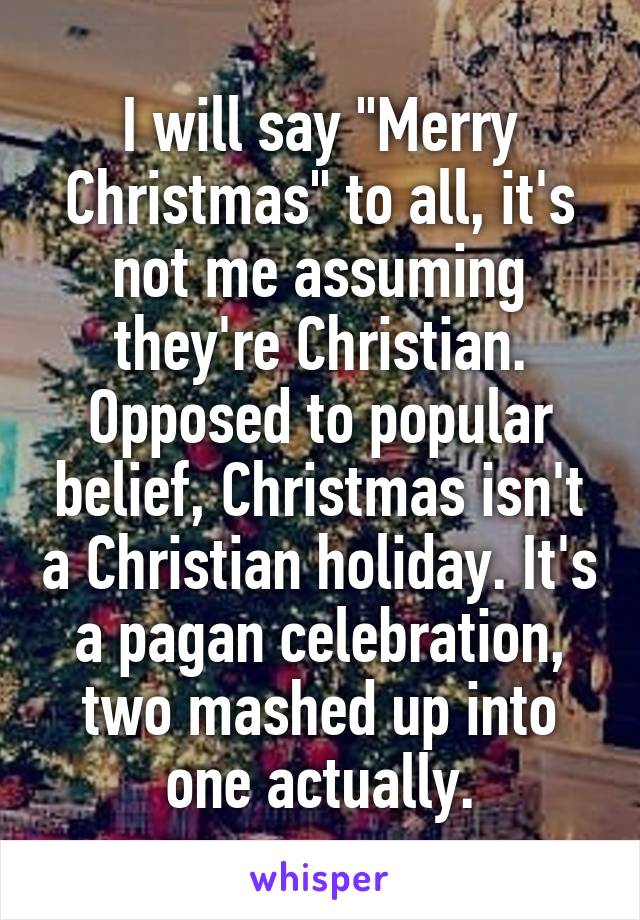 I will say "Merry Christmas" to all, it's not me assuming they're Christian. Opposed to popular belief, Christmas isn't a Christian holiday. It's a pagan celebration, two mashed up into one actually.