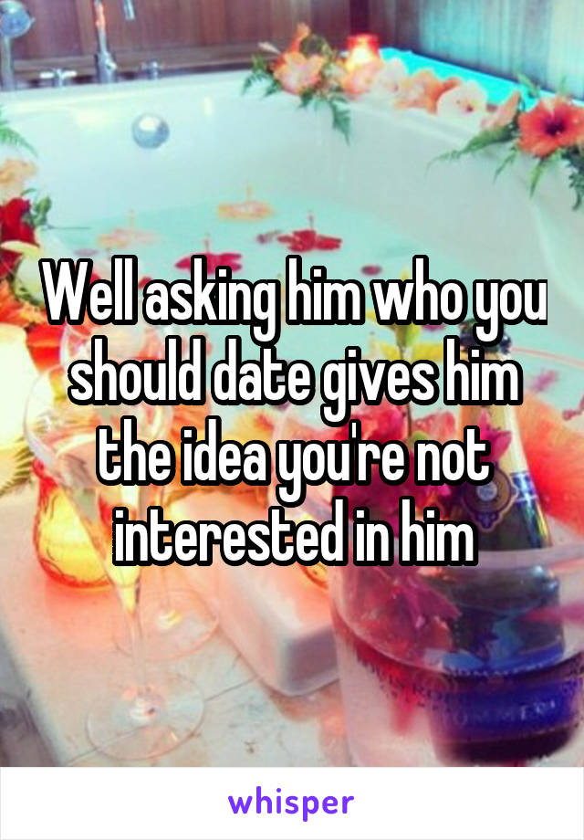 Well asking him who you should date gives him the idea you're not interested in him