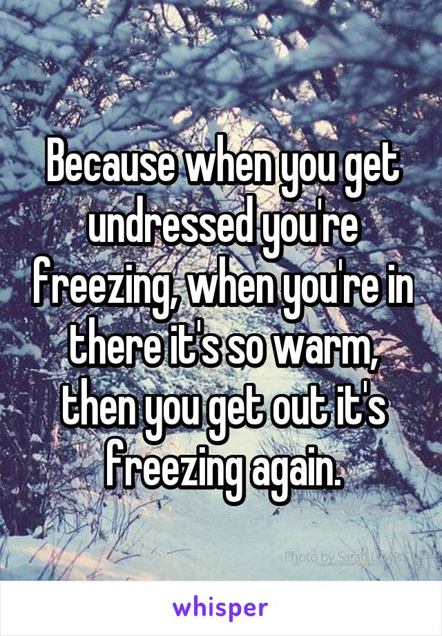 Because when you get undressed you're freezing, when you're in there it's so warm, then you get out it's freezing again.