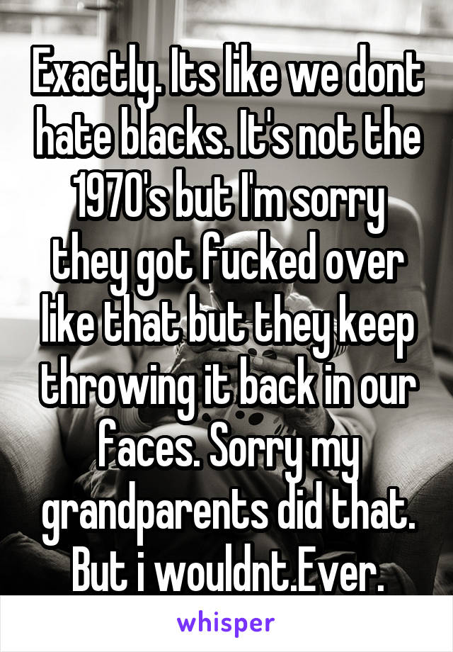 Exactly. Its like we dont hate blacks. It's not the 1970's but I'm sorry they got fucked over like that but they keep throwing it back in our faces. Sorry my grandparents did that. But i wouldnt.Ever.