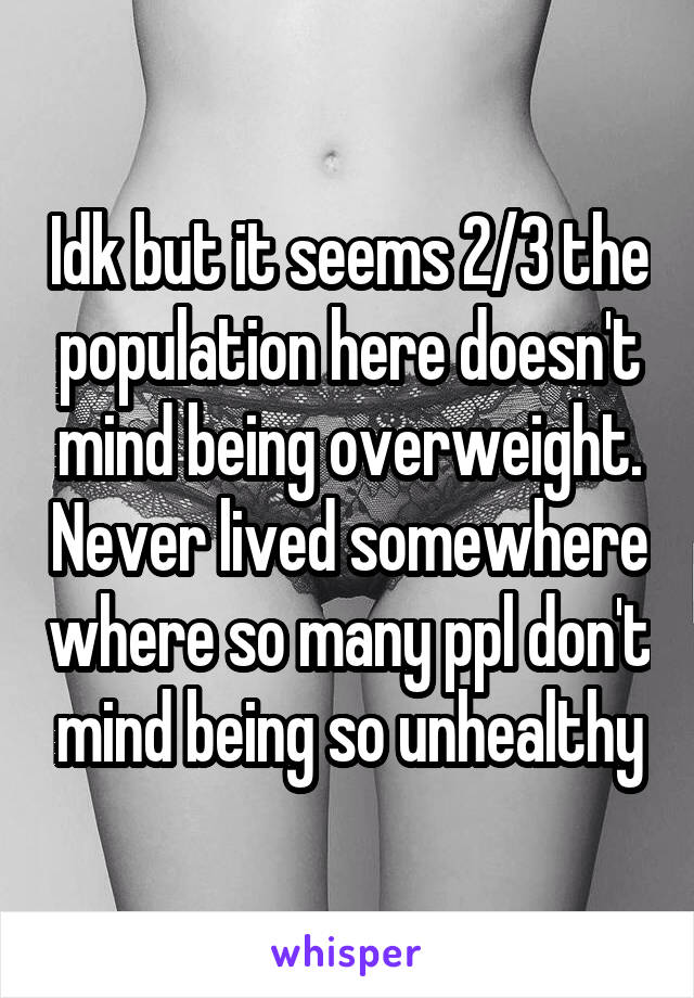 Idk but it seems 2/3 the population here doesn't mind being overweight. Never lived somewhere where so many ppl don't mind being so unhealthy