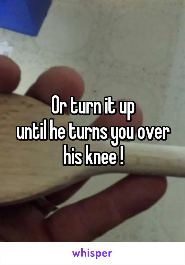 Or turn it up
until he turns you over his knee !