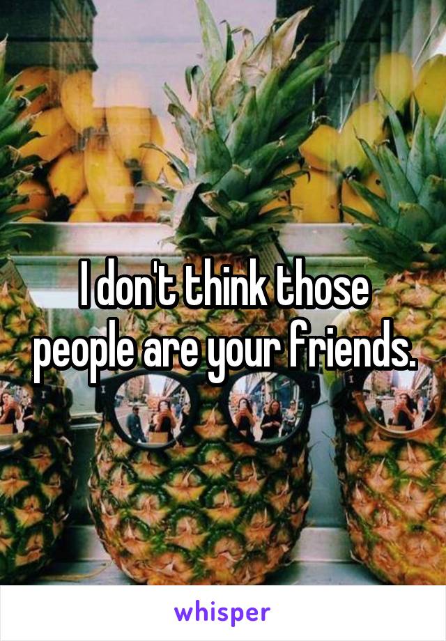 I don't think those people are your friends.