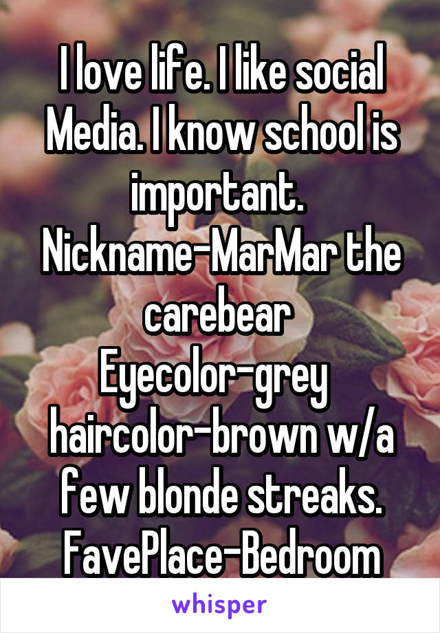 I love life. I like social Media. I know school is important. 
Nickname-MarMar the carebear  Eyecolor-grey   haircolor-brown w/a few blonde streaks. FavePlace-Bedroom