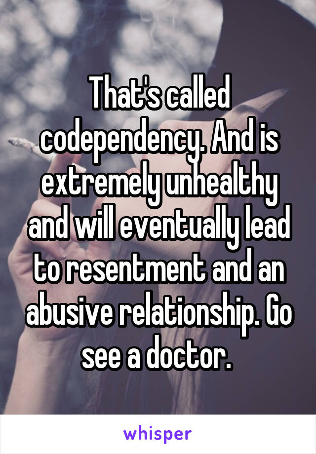 That's called codependency. And is extremely unhealthy and will eventually lead to resentment and an abusive relationship. Go see a doctor. 