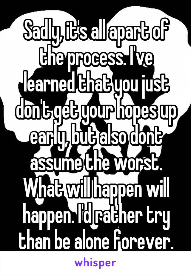 Sadly, it's all apart of the process. I've learned that you just don't get your hopes up early, but also dont assume the worst. What will happen will happen. I'd rather try than be alone forever.