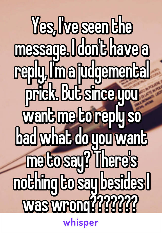 Yes, I've seen the message. I don't have a reply, I'm a judgemental prick. But since you want me to reply so bad what do you want me to say? There's nothing to say besides I was wrong??????? 