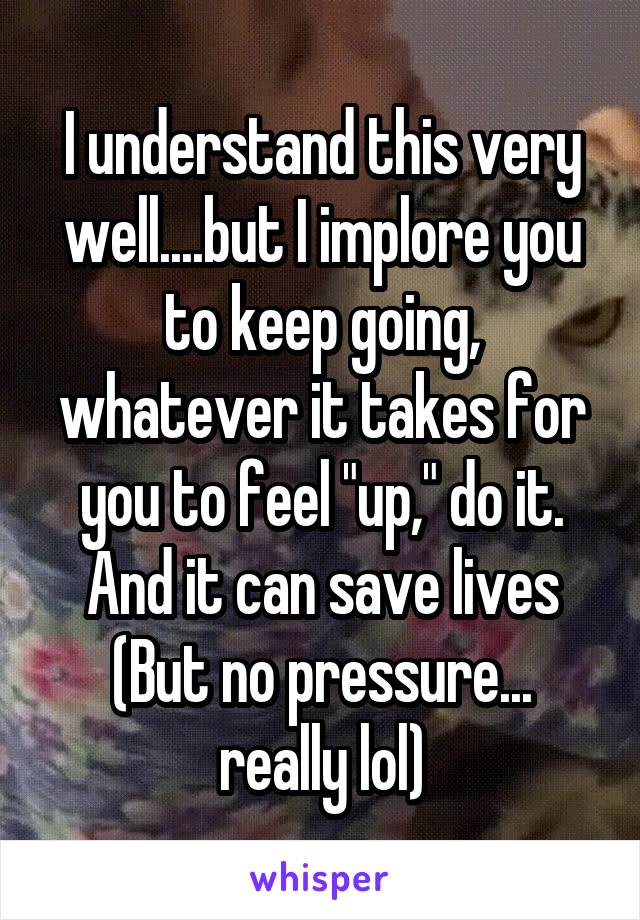 I understand this very well....but I implore you to keep going, whatever it takes for you to feel "up," do it.
And it can save lives
(But no pressure...
really lol)