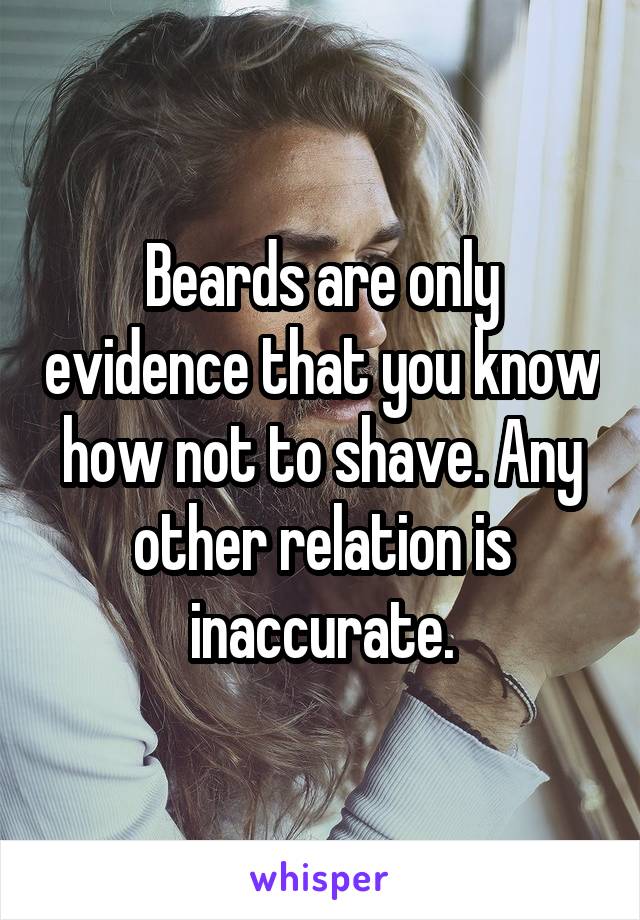 Beards are only evidence that you know how not to shave. Any other relation is inaccurate.