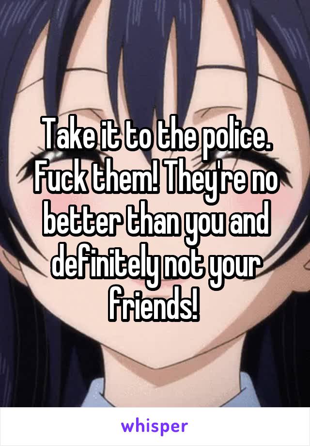 Take it to the police. Fuck them! They're no better than you and definitely not your friends! 