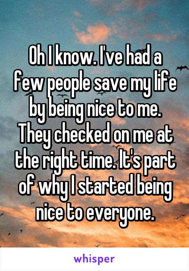 Oh I know. I've had a few people save my life by being nice to me. They checked on me at the right time. It's part of why I started being nice to everyone.